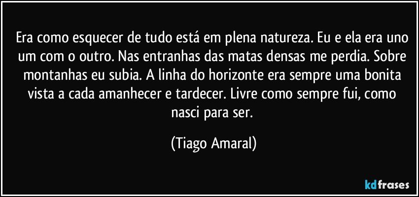 Era como esquecer de tudo está em plena natureza. Eu e ela era uno um com o outro. Nas entranhas das matas densas me perdia. Sobre montanhas eu subia. A linha do horizonte era sempre uma bonita vista a cada amanhecer e tardecer. Livre como sempre fui, como nasci para ser. (Tiago Amaral)