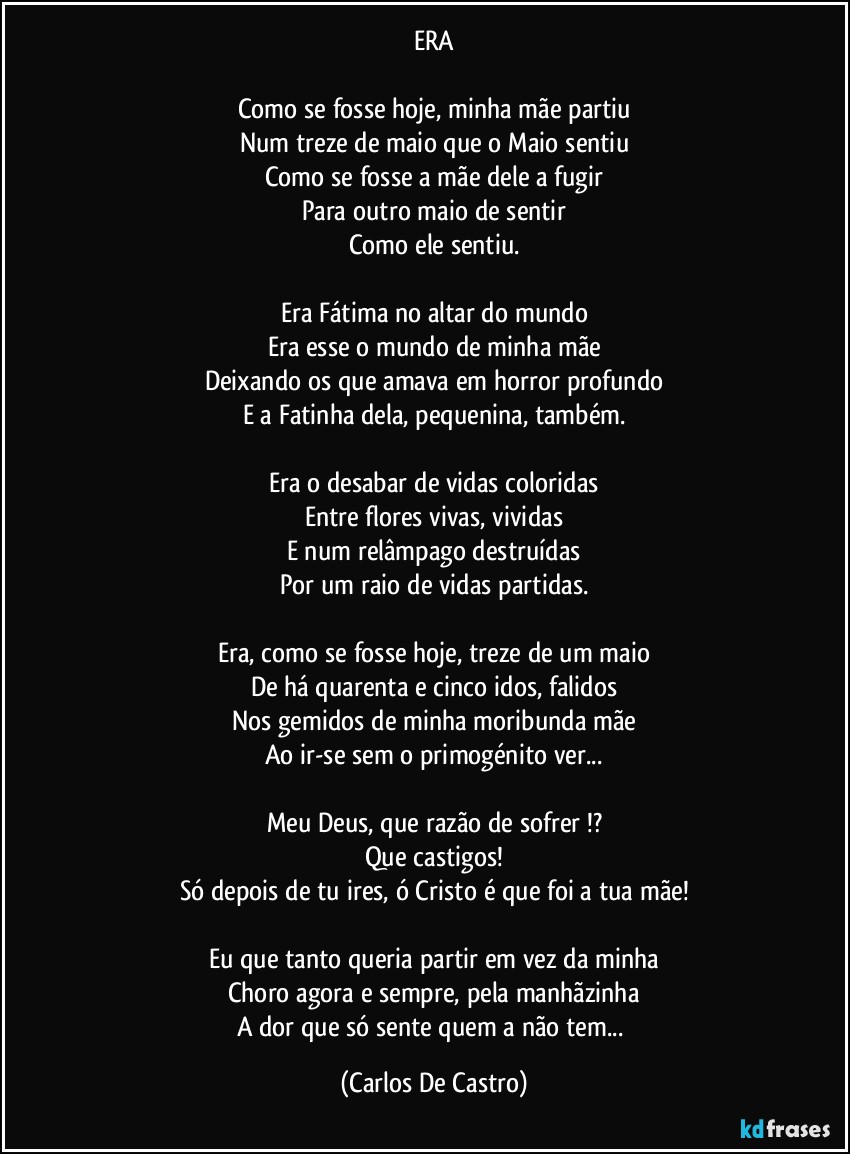 ERA

Como se fosse hoje, minha mãe partiu
Num treze de maio que o Maio sentiu
Como se fosse a mãe dele a fugir
Para outro maio de sentir
Como ele sentiu.

Era Fátima no altar do mundo
Era esse o mundo de minha mãe
Deixando os que amava em horror profundo
E a Fatinha dela, pequenina, também.

Era o desabar de vidas coloridas
Entre flores vivas, vividas
E num relâmpago destruídas
Por um raio de vidas partidas.

Era, como se fosse hoje, treze de um maio
De há quarenta e cinco idos, falidos
Nos gemidos de minha moribunda mãe
Ao ir-se sem o primogénito ver...

Meu Deus, que razão de sofrer !?
Que castigos!
Só depois de tu ires, ó Cristo é que foi a tua mãe!

Eu que tanto queria partir em vez da minha
Choro agora e sempre, pela manhãzinha
A dor que só sente quem a não tem... (Carlos De Castro)