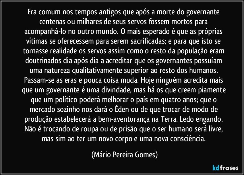 Era comum nos tempos antigos que após a morte do governante centenas ou milhares de seus servos fossem mortos para acompanhá-lo no outro mundo. O mais esperado é que as próprias vítimas se oferecessem para serem sacrificadas; e para que isto se tornasse realidade os servos assim como o resto da população eram doutrinados dia após dia a acreditar que os governantes possuíam uma natureza qualitativamente superior ao resto dos humanos. Passam-se as eras e pouca coisa muda. Hoje ninguém acredita mais que um governante é uma divindade, mas há os que creem piamente que um político poderá melhorar o país em quatro anos; que o mercado sozinho nos dará o Éden ou de que trocar de modo de produção estabelecerá a bem-aventurança na Terra. Ledo engando. Não é trocando de roupa ou de prisão que o ser humano será livre, mas sim ao ter um novo corpo e uma nova consciência. (Mário Pereira Gomes)