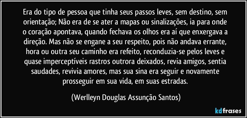 Era do tipo de pessoa que tinha seus passos leves, sem destino, sem orientação; Não era de se ater a mapas ou sinalizações, ia para onde o coração apontava, quando fechava os olhos era aí que enxergava a direção. Mas não se engane a seu respeito, pois não andava errante, hora ou outra seu caminho era refeito, reconduzia-se pelos leves e quase imperceptíveis rastros outrora deixados, revia amigos, sentia saudades, revivia amores, mas sua sina era seguir e novamente prosseguir em sua vida, em suas estradas. (Werlleyn Douglas Assunção Santos)