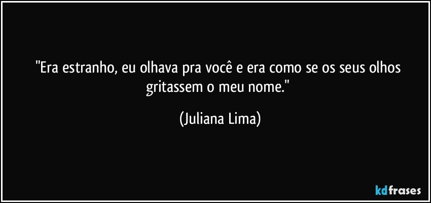 "Era estranho, eu olhava pra você e era como se os seus olhos gritassem o meu nome." (Juliana Lima)
