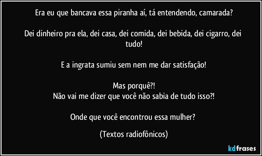 Era eu que bancava essa piranha aí, tá entendendo, camarada?

Dei dinheiro pra ela, dei casa, dei comida, dei bebida, dei cigarro, dei tudo!

E a ingrata sumiu sem nem me dar satisfação!

Mas porquê?!
Não vai me dizer que você não sabia de tudo isso?!

Onde que você encontrou essa mulher? (Textos radiofônicos)