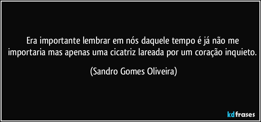 Era importante lembrar em nós daquele tempo é já não me importaria mas apenas uma cicatriz lareada por um coração inquieto. (Sandro Gomes Oliveira)