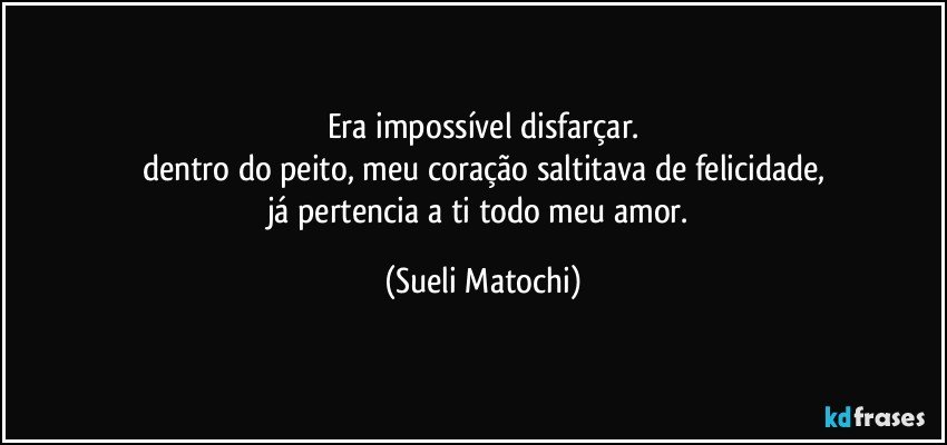 Era impossível disfarçar.
dentro do peito, meu coração saltitava de felicidade,
já pertencia a ti todo meu amor. (Sueli Matochi)