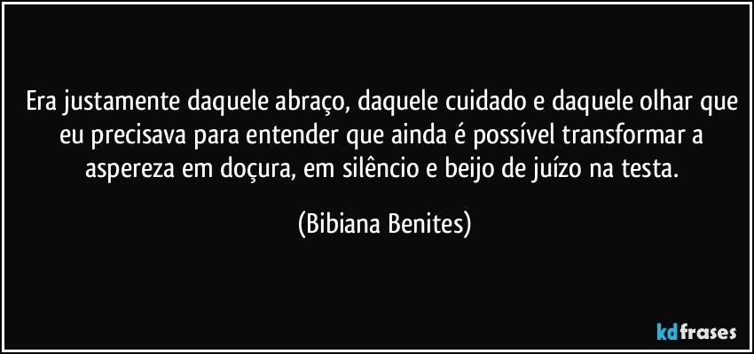 Era justamente daquele abraço, daquele cuidado e daquele olhar que eu precisava para entender que ainda é possível transformar a aspereza em doçura, em silêncio e beijo de juízo na testa. (Bibiana Benites)