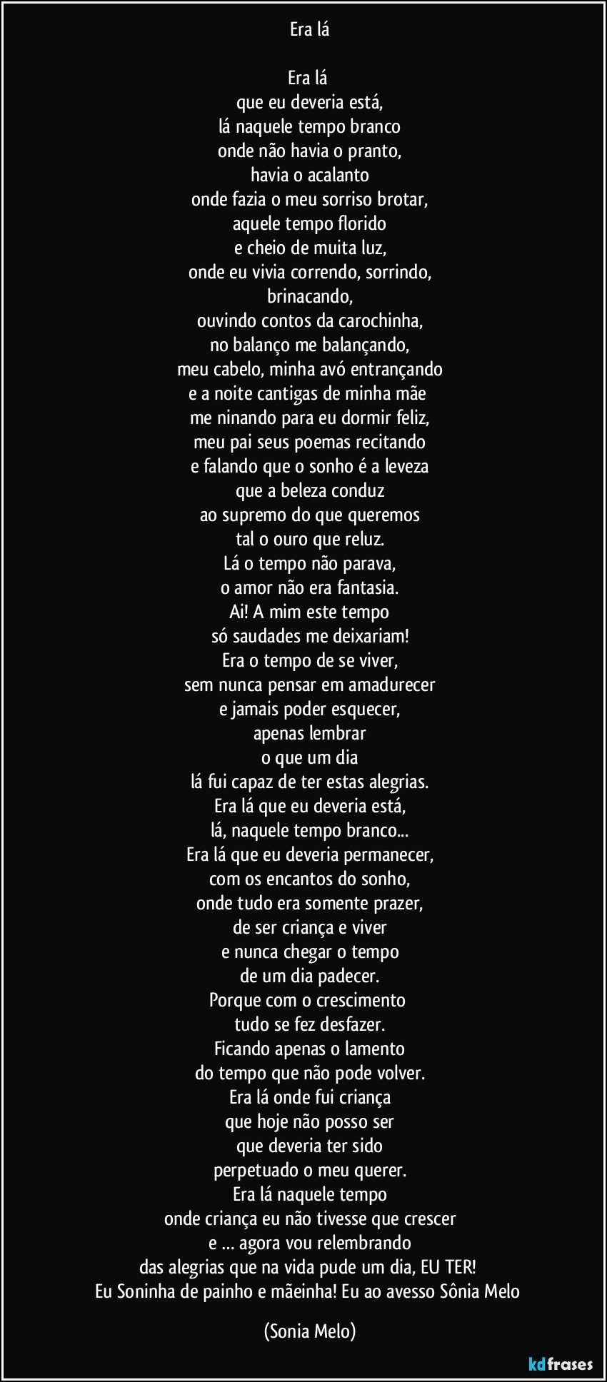 Era lá

Era lá 
que eu deveria está,
lá naquele tempo branco
onde não havia o pranto,
havia o acalanto
onde fazia o meu sorriso brotar,
aquele tempo florido
e cheio de muita luz,
onde eu vivia correndo, sorrindo,
brinacando,
ouvindo contos da carochinha,
no balanço me balançando,
meu cabelo, minha avó entrançando
e a noite cantigas de minha mãe 
me ninando para eu dormir feliz,
meu pai seus poemas recitando
e falando que o sonho é a leveza
que a beleza conduz
ao supremo do que queremos
tal o ouro que reluz.
Lá o tempo não parava,
o amor não era fantasia.
Ai! A mim este tempo
só saudades me deixariam!
Era o tempo de se viver,
sem nunca pensar em amadurecer
e jamais poder esquecer,
apenas lembrar
o que um dia
lá fui capaz de ter estas alegrias.
Era lá que eu deveria está,
lá, naquele tempo branco...
Era lá que eu deveria permanecer,
com os encantos do sonho,
onde tudo era somente prazer,
de ser criança e viver
e nunca chegar o tempo
de um dia padecer.
Porque com o crescimento 
tudo se fez desfazer.
Ficando apenas o lamento
do tempo que não pode volver.
Era lá onde fui criança
que hoje não posso ser
que deveria ter sido
perpetuado o meu querer.
Era lá naquele tempo
onde criança eu não tivesse que crescer
e … agora vou relembrando
das alegrias que na vida pude um dia, EU TER! 
Eu Soninha de painho e mãeinha! Eu ao avesso Sônia Melo (Sonia Melo)