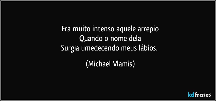 Era muito intenso aquele arrepio
Quando o nome dela
Surgia umedecendo meus lábios. (Michael Vlamis)