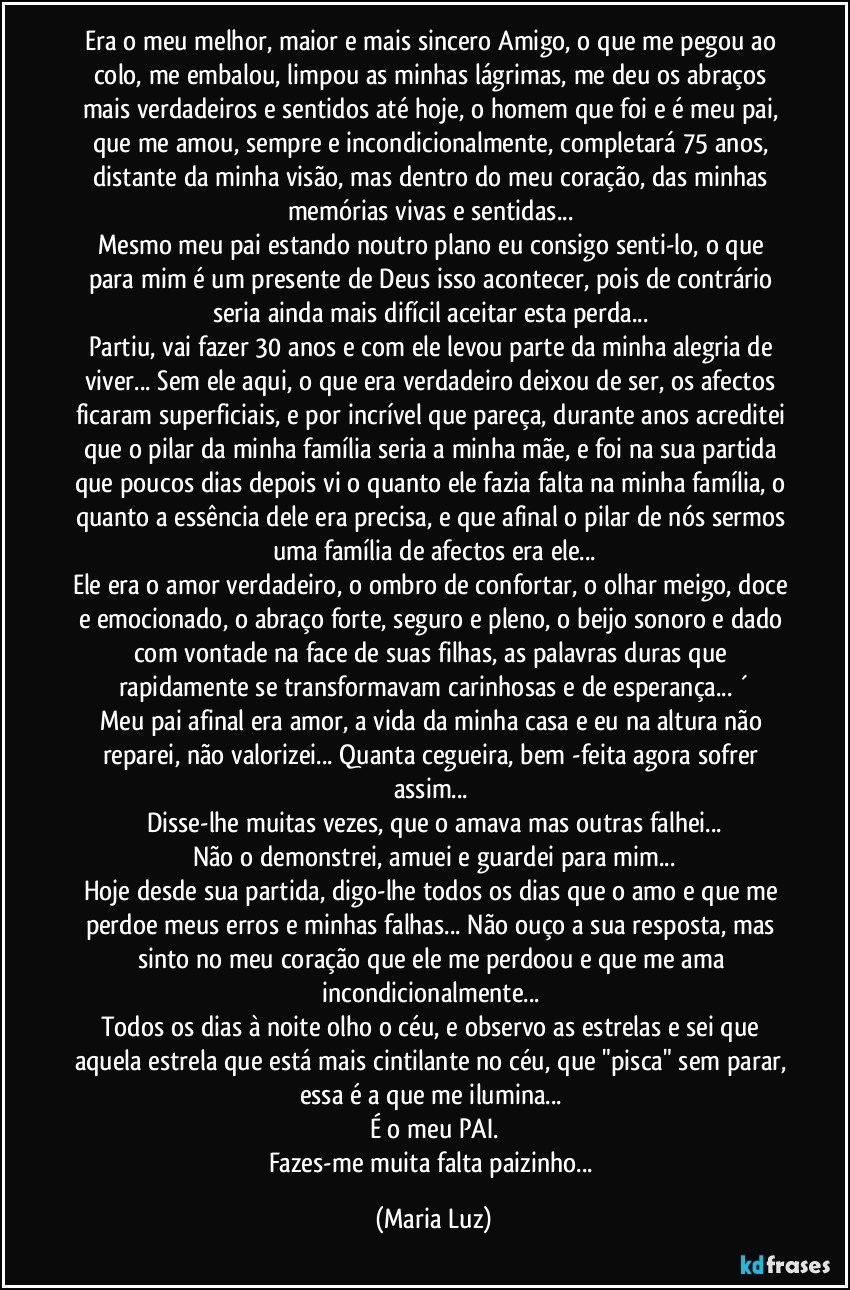 Era o meu melhor, maior e mais sincero Amigo, o que me pegou ao colo, me embalou, limpou as minhas lágrimas, me deu os abraços mais verdadeiros e sentidos até hoje, o homem que foi e é meu pai, que me amou, sempre e incondicionalmente, completará 75 anos, distante da minha visão, mas dentro do meu coração, das minhas memórias vivas e sentidas... 
Mesmo meu pai estando noutro plano eu consigo senti-lo, o que para mim é um presente de Deus isso acontecer, pois de contrário seria ainda mais difícil aceitar esta perda... 
Partiu, vai  fazer 30 anos e com ele levou parte da minha alegria de viver... Sem ele aqui, o que era verdadeiro deixou de ser, os afectos ficaram superficiais, e por incrível que pareça, durante anos acreditei que o pilar da minha família seria a minha mãe, e foi na sua partida que poucos dias depois vi o quanto ele fazia falta na minha família, o quanto a essência dele era precisa, e que afinal o pilar de nós sermos uma família de afectos era ele...
Ele era o amor verdadeiro, o ombro de confortar, o olhar meigo, doce e emocionado, o abraço forte, seguro e pleno, o beijo sonoro e dado com vontade na face de suas filhas, as palavras duras que rapidamente se transformavam carinhosas e de esperança... ´
Meu pai afinal era amor,  a vida da minha casa e eu na altura não reparei, não valorizei...  Quanta cegueira, bem -feita agora sofrer assim... 
Disse-lhe muitas vezes, que o amava mas outras falhei...
Não o demonstrei, amuei e guardei para mim...
Hoje desde sua partida, digo-lhe todos os dias que o amo e que me perdoe meus erros e minhas falhas... Não ouço a sua resposta, mas sinto no meu coração que ele me perdoou e que me ama incondicionalmente...   
Todos os dias à noite olho o céu, e observo as estrelas e sei que aquela estrela que está mais cintilante no céu, que "pisca" sem parar, essa é a que me ilumina...  
É o meu PAI.
Fazes-me muita falta paizinho... (Maria Luz)