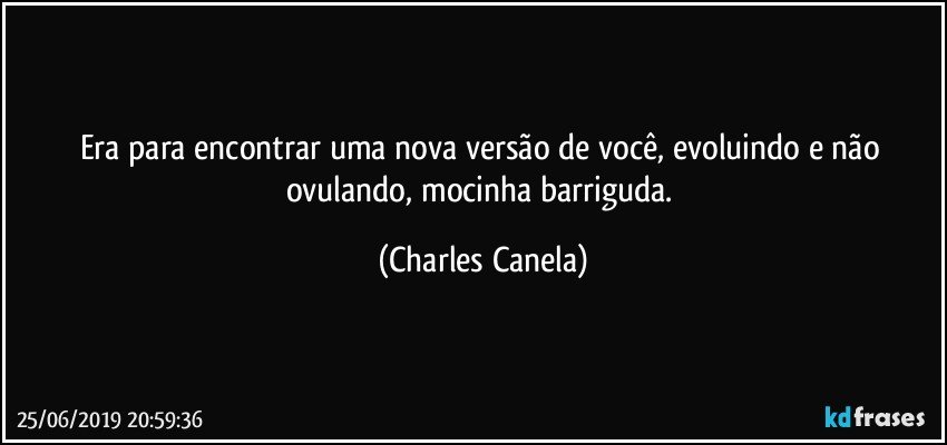 Era para encontrar uma nova versão de você, evoluindo e não ovulando, mocinha barriguda. (Charles Canela)