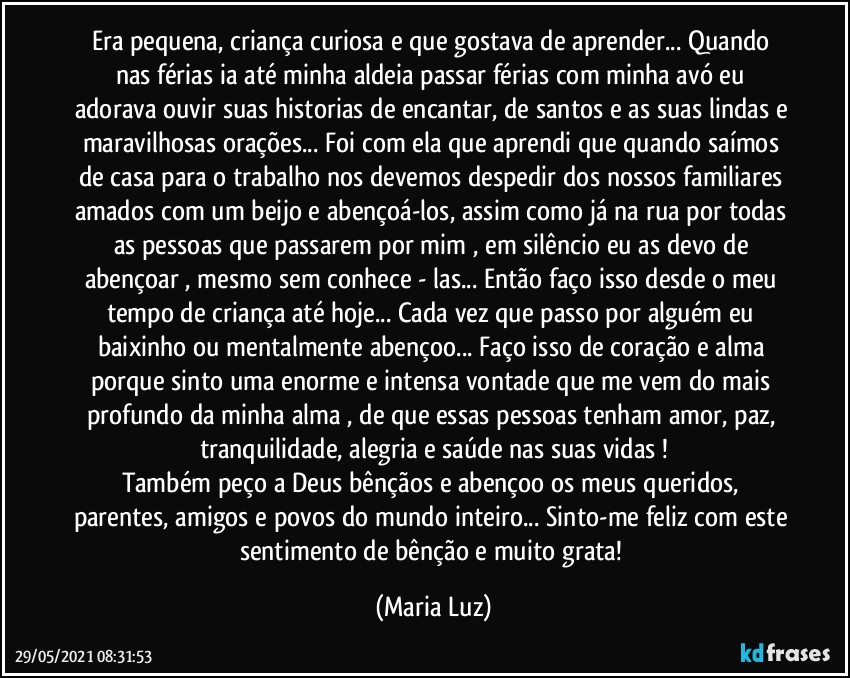 Era pequena, criança curiosa e que gostava de aprender... Quando nas férias ia até minha aldeia passar férias com minha avó eu adorava ouvir suas historias de encantar, de santos e as suas lindas e maravilhosas orações... Foi com ela que aprendi que quando saímos de casa para o trabalho nos devemos despedir dos nossos familiares amados com um beijo e abençoá-los, assim como já na rua por todas as pessoas que passarem por mim , em silêncio eu as devo de abençoar , mesmo sem conhece - las... Então faço isso desde o meu tempo de criança até hoje... Cada vez que passo por alguém eu baixinho ou mentalmente abençoo... Faço isso de coração e alma porque sinto uma enorme e intensa vontade que me vem do mais profundo da minha alma , de que essas pessoas tenham amor, paz, tranquilidade, alegria e saúde nas suas vidas !
Também peço a Deus bênçãos e abençoo os meus queridos,  parentes, amigos e povos do mundo inteiro... Sinto-me feliz com este sentimento de bênção e muito grata! (Maria Luz)