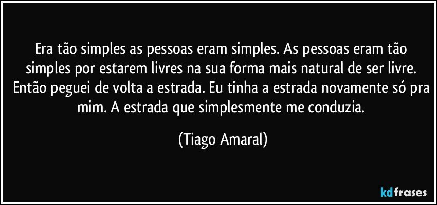 Era tão simples as pessoas eram simples. As pessoas eram tão simples por estarem livres na sua forma mais natural de ser livre. Então peguei de volta a estrada. Eu tinha a estrada novamente só pra mim. A estrada que simplesmente me conduzia. (Tiago Amaral)