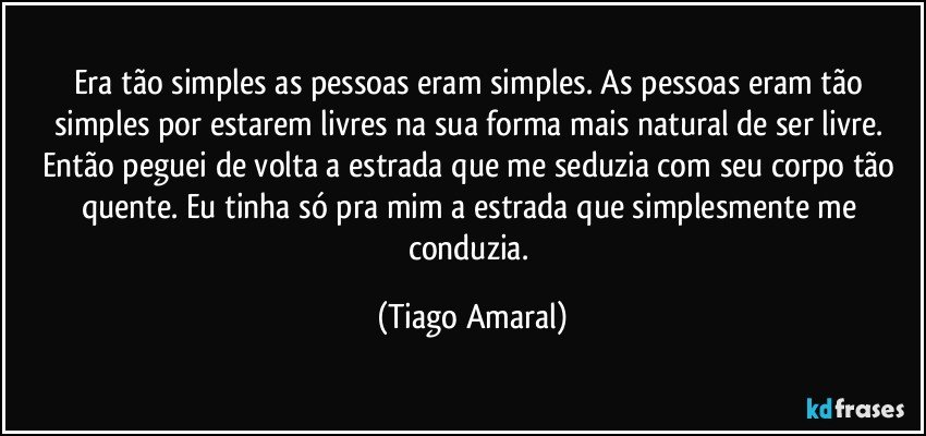 Era tão simples as pessoas eram simples. As pessoas eram tão simples por estarem livres na sua forma mais natural de ser livre. Então peguei de volta a estrada que me seduzia com seu corpo tão quente. Eu tinha só pra mim a estrada que simplesmente me conduzia. (Tiago Amaral)