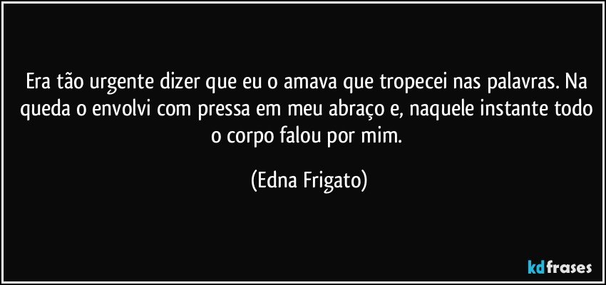 Era tão urgente dizer que eu o amava que tropecei nas palavras. Na queda o envolvi com pressa em meu abraço e, naquele instante todo o corpo falou por mim. (Edna Frigato)