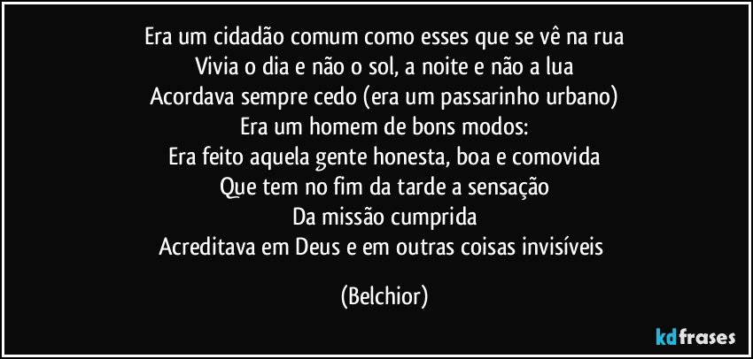 Era um cidadão comum como esses que se vê na rua
Vivia o dia e não o sol, a noite e não a lua
Acordava sempre cedo (era um passarinho urbano)
Era um homem de bons modos:
Era feito aquela gente honesta, boa e comovida
Que tem no fim da tarde a sensação
Da missão cumprida
Acreditava em Deus e em outras coisas invisíveis (Belchior)