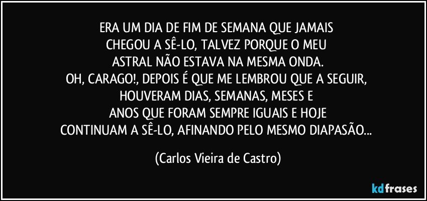 ERA UM DIA DE FIM DE SEMANA QUE JAMAIS 
CHEGOU A SÊ-LO, TALVEZ PORQUE O MEU 
ASTRAL NÃO ESTAVA NA MESMA ONDA.
OH, CARAGO!, DEPOIS É QUE ME LEMBROU QUE A SEGUIR, HOUVERAM DIAS, SEMANAS, MESES E 
ANOS QUE FORAM SEMPRE IGUAIS E HOJE
CONTINUAM A SÊ-LO, AFINANDO PELO MESMO DIAPASÃO... (Carlos Vieira de Castro)