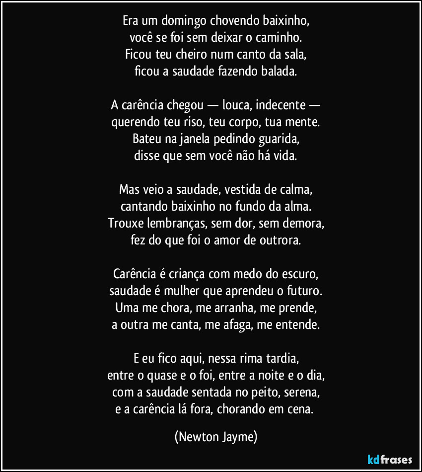 Era um domingo chovendo baixinho,
você se foi sem deixar o caminho.
Ficou teu cheiro num canto da sala,
ficou a saudade fazendo balada.

A carência chegou — louca, indecente —
querendo teu riso, teu corpo, tua mente.
Bateu na janela pedindo guarida,
disse que sem você não há vida.

Mas veio a saudade, vestida de calma,
cantando baixinho no fundo da alma.
Trouxe lembranças, sem dor, sem demora,
fez do que foi o amor de outrora.

Carência é criança com medo do escuro,
saudade é mulher que aprendeu o futuro.
Uma me chora, me arranha, me prende,
a outra me canta, me afaga, me entende.

E eu fico aqui, nessa rima tardia,
entre o quase e o foi, entre a noite e o dia,
com a saudade sentada no peito, serena,
e a carência lá fora, chorando em cena. (Newton Jayme)
