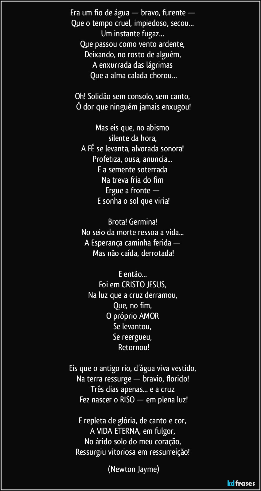 Era um fio de água — bravo, furente —
Que o tempo cruel, impiedoso, secou...
Um instante fugaz...
Que passou como vento ardente,
Deixando, no rosto de alguém,
A enxurrada das lágrimas
Que a alma calada chorou...
Oh! Solidão sem consolo, sem canto,
Ó dor que ninguém jamais enxugou!
Mas eis que, no abismo
silente da hora,
A FÉ se levanta, alvorada sonora!
Profetiza, ousa, anuncia...
E a semente soterrada
Na treva fria do fim
Ergue a fronte —
E sonha o sol que viria!
Brota! Germina!
No seio da morte ressoa a vida...
A Esperança caminha ferida —
Mas não caída, derrotada!
E então...
Foi em CRISTO JESUS,
Na luz que a cruz derramou,
Que, no fim,
O próprio AMOR
Se levantou,
Se reergueu,
Retornou!
Eis que o antigo rio, d’água viva vestido,
Na terra ressurge — bravio, florido!
Três dias apenas... e a cruz
Fez nascer o RISO — em plena luz!
E repleta de glória, de canto e cor,
A VIDA ETERNA, em fulgor,
No árido solo do meu coração,
Ressurgiu vitoriosa em ressurreição! (Newton Jayme)