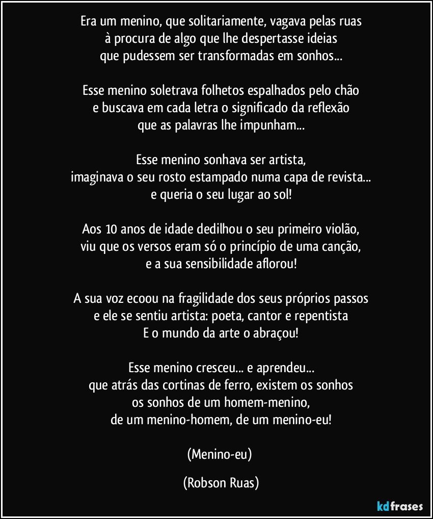 Era um menino, que solitariamente, vagava pelas ruas
à procura de algo que lhe despertasse ideias
que pudessem ser transformadas em sonhos...

Esse menino soletrava folhetos espalhados pelo chão
e buscava em cada letra o significado da reflexão
que as palavras lhe impunham...

Esse menino sonhava ser artista,
imaginava o seu rosto estampado numa capa de revista...
e queria o seu lugar ao sol!

Aos 10 anos de idade dedilhou o seu primeiro violão,
viu que os versos eram só o princípio de uma canção,
e a sua sensibilidade aflorou!

A sua voz ecoou na fragilidade dos seus próprios passos
e ele se sentiu artista: poeta, cantor e repentista
E o mundo da arte o abraçou!

Esse menino cresceu... e aprendeu...
que atrás das cortinas de ferro, existem os sonhos
os sonhos de um homem-menino,
de um menino-homem, de um menino-eu!

(Menino-eu) (Robson Ruas)