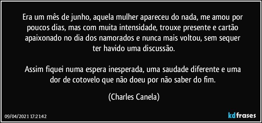 Era um mês de junho, aquela mulher apareceu do nada, me amou por poucos dias, mas com muita intensidade, trouxe presente e cartão apaixonado no dia dos namorados e nunca mais voltou, sem sequer ter havido uma discussão.

Assim fiquei numa espera inesperada, uma saudade diferente e uma dor de cotovelo que não doeu por não saber do fim. (Charles Canela)