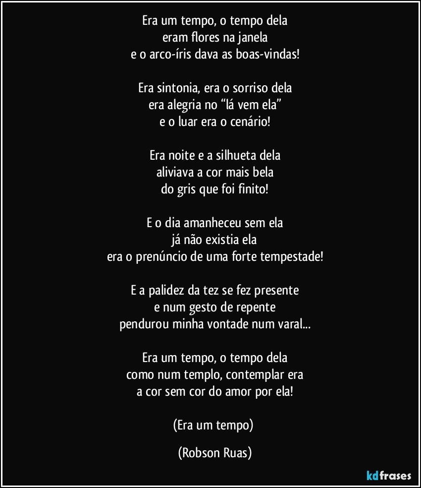 Era um tempo, o tempo dela
eram flores na janela
e o arco-íris dava as boas-vindas!

Era sintonia, era o sorriso dela
era alegria no “lá vem ela”
e o luar era o cenário!

Era noite e a silhueta dela
aliviava a cor mais bela
do gris que foi finito!

E o dia amanheceu sem ela
já não existia ela
era o prenúncio de uma forte tempestade!

E a palidez da tez se fez presente
e num gesto de repente
pendurou minha vontade num varal...

Era um tempo, o tempo dela
como num templo, contemplar era
a cor sem cor do amor por ela!

(Era um tempo) (Robson Ruas)