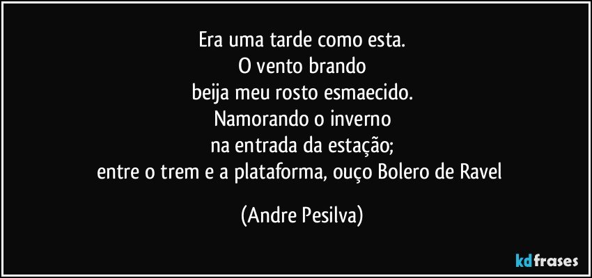 Era uma tarde como esta.
O vento brando
beija meu rosto esmaecido.
Namorando o inverno
na entrada da estação;
entre o trem e a plataforma, ouço Bolero de Ravel (Andre Pesilva)