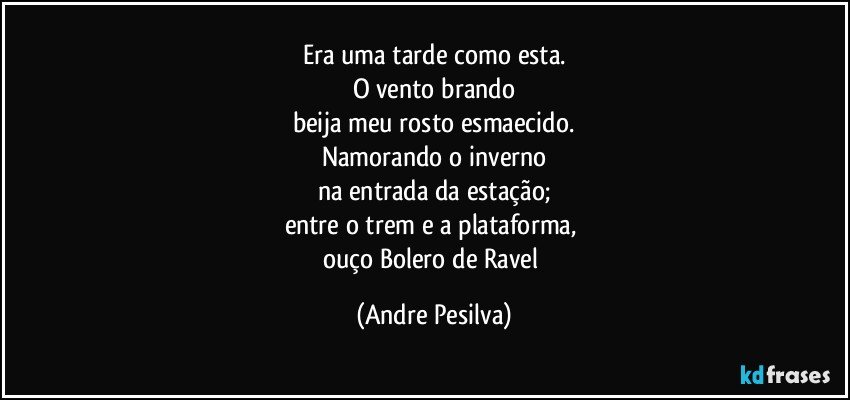 Era uma tarde como esta.
O vento brando
beija meu rosto esmaecido.
Namorando o inverno
na entrada da estação;
entre o trem e a plataforma, 
ouço Bolero de Ravel (Andre Pesilva)