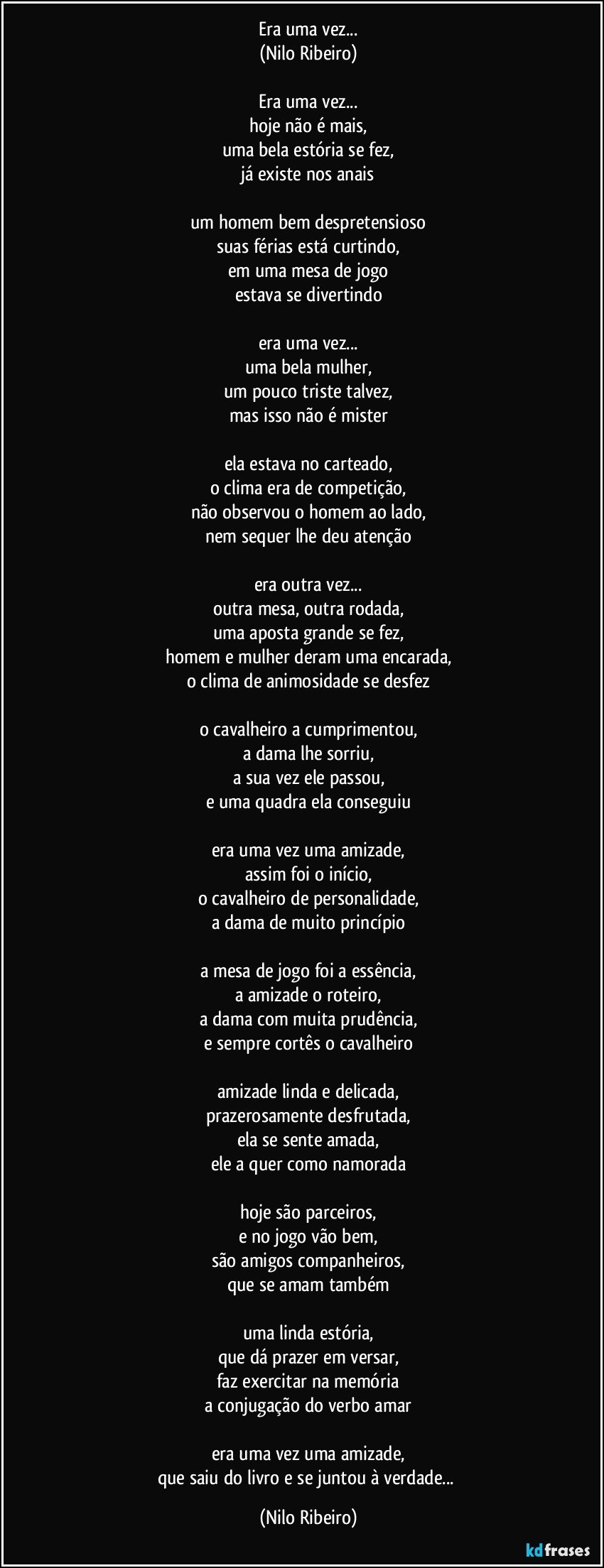 Era uma vez...
(Nilo Ribeiro)
 
Era uma vez...
hoje não é mais,
uma bela estória se fez,
já existe nos anais
 
um homem bem despretensioso
suas férias está curtindo,
em uma mesa de jogo
estava se divertindo
 
era uma vez...
uma bela mulher,
um pouco triste talvez,
mas isso não é mister
 
ela estava no carteado,
o clima era de competição,
não observou o homem ao lado,
nem sequer lhe deu atenção
 
era outra vez...
outra mesa, outra rodada,
uma aposta grande se fez,
homem e mulher deram uma encarada,
o clima de animosidade se desfez
 
o cavalheiro a cumprimentou,
a dama lhe sorriu,
a sua vez ele passou,
e uma quadra ela conseguiu
 
era uma vez uma amizade,
assim foi o início,
o cavalheiro de personalidade,
a dama de muito princípio
 
a mesa de jogo foi a essência,
a amizade o roteiro,
a dama com muita prudência,
e sempre cortês o cavalheiro
 
amizade linda e delicada,
prazerosamente desfrutada,
ela se sente amada,
ele a quer como namorada
 
hoje são parceiros,
e no jogo vão bem,
são amigos companheiros,
que se amam também
 
uma linda estória,
que dá prazer em versar,
faz exercitar na memória
a conjugação do verbo amar
 
era uma vez uma amizade,
que saiu do livro e se juntou à verdade... (Nilo Ribeiro)