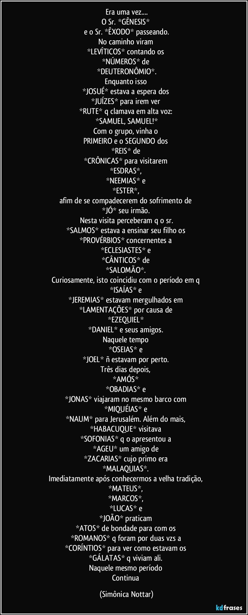 Era uma vez...
O Sr. *GÊNESIS* 
e o Sr. *ÊXODO* passeando.
No caminho  viram 
*LEVÍTICOS* contando os 
*NÚMEROS* de 
*DEUTERONÔMIO*.
Enquanto isso 
*JOSUÉ* estava a espera dos 
*JUÍZES* para irem ver 
*RUTE* q clamava em alta voz: 
*SAMUEL, SAMUEL!*
Com o grupo, vinha o 
PRIMEIRO e o SEGUNDO dos 
*REIS* de 
*CRÔNICAS* para visitarem 
*ESDRAS*, 
*NEEMIAS* e 
*ESTER*, 
afim de se compadecerem do sofrimento de 
*JÓ* seu irmão. 
Nesta visita perceberam q o sr.
*SALMOS* estava a ensinar seu filho os 
*PROVÉRBIOS* concernentes a 
*ECLESIASTES* e 
*CÂNTICOS* de 
*SALOMÃO*. 
Curiosamente, isto coincidiu com o período em q 
*ISAÍAS* e 
*JEREMIAS* estavam mergulhados em 
*LAMENTAÇÕES* por causa de 
*EZEQUIEL* 
*DANIEL* e seus amigos. 
Naquele tempo 
*OSEIAS* e 
*JOEL* ñ estavam por perto. 
Três dias depois, 
*AMÓS* 
*OBADIAS* e 
*JONAS* viajaram no mesmo barco com 
*MIQUÉIAS* e 
*NAUM* para Jerusalém. Além do mais, 
*HABACUQUE* visitava 
*SOFONIAS* q o apresentou a 
*AGEU* um amigo de 
*ZACARIAS* cujo primo era 
*MALAQUIAS*. 
Imediatamente após conhecermos a velha tradição, 
*MATEUS*, 
*MARCOS*, 
*LUCAS* e 
*JOÃO* praticam 
*ATOS* de bondade para com os 
*ROMANOS* q foram por duas vzs a 
*CORÍNTIOS* para ver como estavam os 
*GÁLATAS* q viviam ali. 
Naquele mesmo período 
Continua (Simônica Nottar)