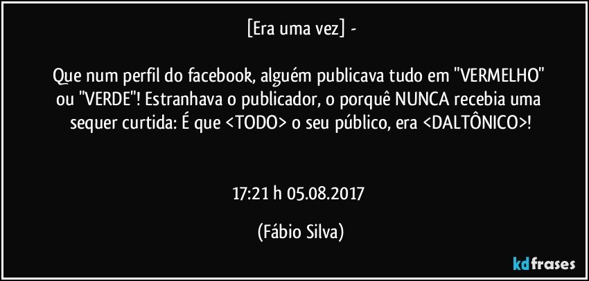 [Era uma vez] -

Que num perfil do facebook, alguém publicava tudo em "VERMELHO" ou "VERDE"! Estranhava o publicador, o porquê NUNCA recebia uma sequer curtida: É que <TODO> o seu público, era <DALTÔNICO>!


17:21 h 05.08.2017 (Fábio Silva)