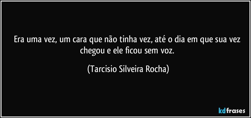 Era uma vez, um cara que não tinha vez, até o dia em que sua vez chegou e ele ficou sem voz. (Tarcisio Silveira Rocha)