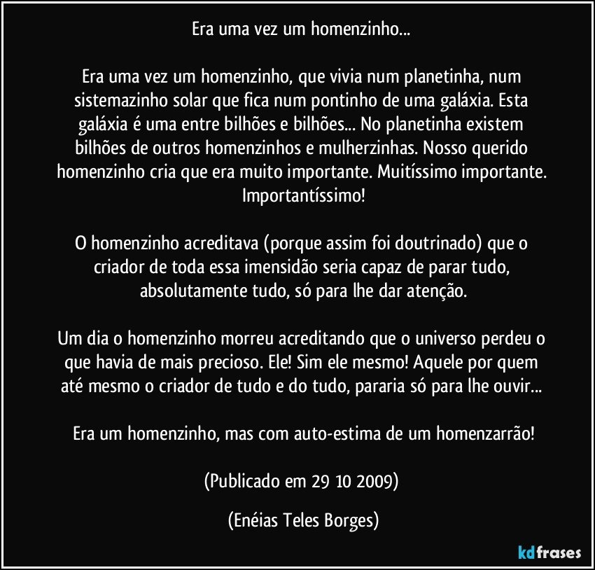 Era uma vez um homenzinho... 

Era uma vez um homenzinho, que vivia num planetinha, num sistemazinho solar que fica num pontinho de uma galáxia. Esta galáxia é uma entre bilhões e bilhões... No planetinha existem bilhões de outros homenzinhos e mulherzinhas. Nosso querido homenzinho cria que era muito importante. Muitíssimo importante. Importantíssimo!

O homenzinho acreditava (porque assim foi doutrinado) que o criador de toda essa imensidão seria capaz de parar tudo, absolutamente tudo, só para lhe dar atenção.

Um dia o homenzinho morreu acreditando que o universo perdeu o que havia de mais precioso. Ele! Sim ele mesmo! Aquele por quem até mesmo o criador de tudo e do tudo, pararia só para lhe ouvir... 

Era um homenzinho, mas com auto-estima de um homenzarrão!

(Publicado em 29/10/2009) (Enéias Teles Borges)