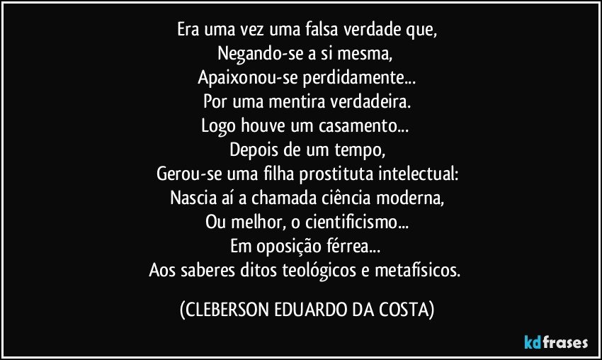 Era uma vez uma falsa verdade que,
Negando-se a si mesma, 
Apaixonou-se perdidamente...
Por uma mentira verdadeira.
Logo houve um casamento... 
Depois de um tempo,
Gerou-se uma filha prostituta intelectual:
Nascia aí a chamada ciência moderna,
Ou melhor, o cientificismo...
Em oposição férrea... 
Aos saberes ditos teológicos e metafísicos. (CLEBERSON EDUARDO DA COSTA)