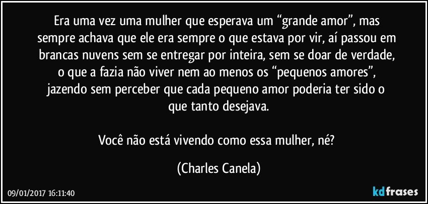 Era uma vez uma mulher que esperava um “grande amor”, mas sempre achava que ele era sempre o que estava por vir, aí passou em brancas nuvens sem se entregar por inteira, sem se doar de verdade, o que a fazia não viver nem ao menos os “pequenos amores”, jazendo sem perceber que cada pequeno amor poderia ter sido o que tanto desejava.

Você não está vivendo como essa mulher, né? (Charles Canela)