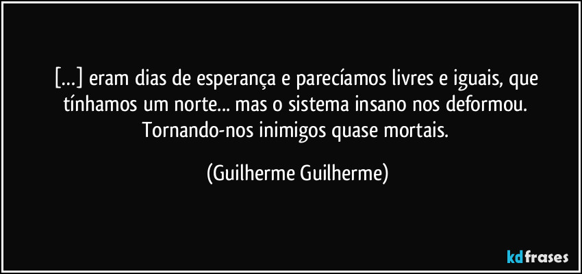 […] eram dias de esperança e parecíamos livres e iguais, que tínhamos um norte... mas o sistema insano nos deformou. Tornando-nos inimigos quase mortais. (Guilherme Guilherme)