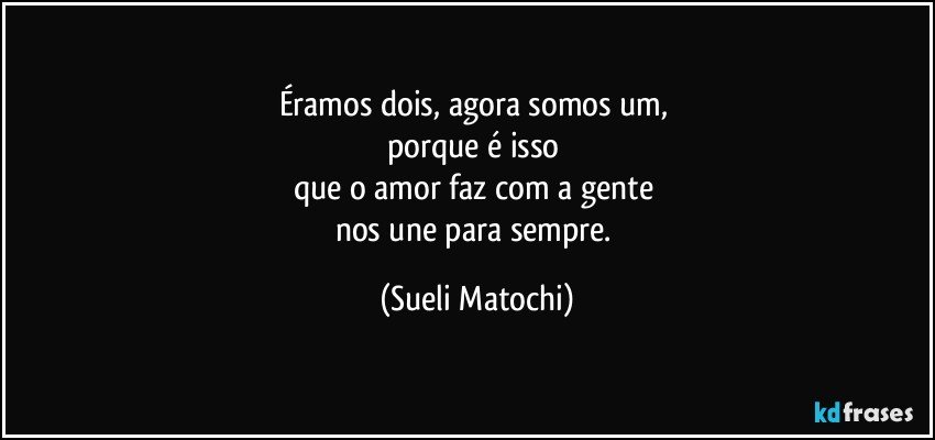 Éramos dois, agora somos um, 
porque é isso 
que o amor faz com a gente 
nos une para sempre. (Sueli Matochi)