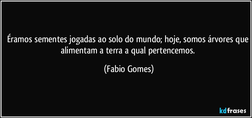 Éramos sementes jogadas ao solo do mundo; hoje, somos árvores que alimentam a terra a qual pertencemos. (Fabio Gomes)