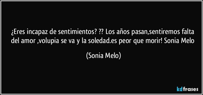 ¿Eres  incapaz de  sentimientos? ?? Los años  pasan,sentiremos  falta  del amor ,volupia se va y la soledad.es peor  que morir! Sonia  Melo (Sonia Melo)