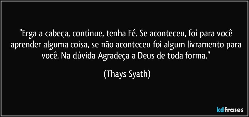 "Erga a cabeça, continue, tenha Fé. Se aconteceu, foi para você aprender alguma coisa, se não aconteceu foi algum livramento para você. Na dúvida Agradeça a Deus de toda forma." (Thays Syath)
