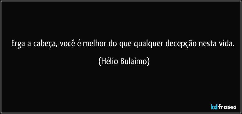 Erga a cabeça, você é melhor do que qualquer decepção nesta vida. (Hélio Bulaimo)