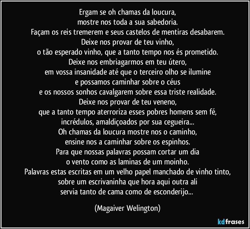 Ergam se oh chamas da loucura,
mostre nos toda a sua sabedoria.
Façam os reis tremerem e seus castelos de mentiras desabarem.
Deixe nos provar de teu vinho,
o tão esperado vinho, que a tanto tempo nos és prometido.
Deixe nos embriagarmos em teu útero,
em vossa insanidade até que o terceiro olho se ilumine
e possamos caminhar sobre o céus
e os nossos sonhos cavalgarem sobre essa triste realidade.
Deixe nos provar de teu veneno,
que a tanto tempo aterroriza esses pobres homens sem fé,
incrédulos, amaldiçoados por sua cegueira...
Oh chamas da loucura mostre nos o caminho,
ensine nos a caminhar sobre os espinhos.
Para que nossas palavras possam cortar um dia
o vento como as laminas de um moinho.
Palavras estas escritas em um velho papel manchado de vinho tinto,
sobre um escrivaninha que hora aqui outra ali
servia tanto de cama como de esconderijo... (Magaiver Welington)