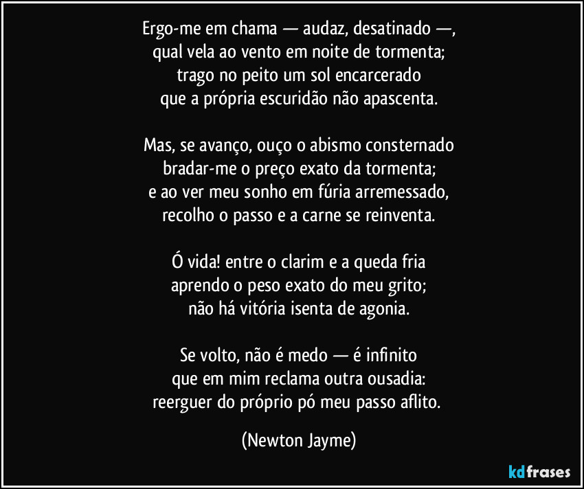Ergo-me em chama — audaz, desatinado —,
qual vela ao vento em noite de tormenta;
trago no peito um sol encarcerado
que a própria escuridão não apascenta.

Mas, se avanço, ouço o abismo consternado
bradar-me o preço exato da tormenta;
e ao ver meu sonho em fúria arremessado,
recolho o passo e a carne se reinventa.

Ó vida! entre o clarim e a queda fria
aprendo o peso exato do meu grito;
não há vitória isenta de agonia.

Se volto, não é medo — é infinito
que em mim reclama outra ousadia:
reerguer do próprio pó meu passo aflito. (Newton Jayme)