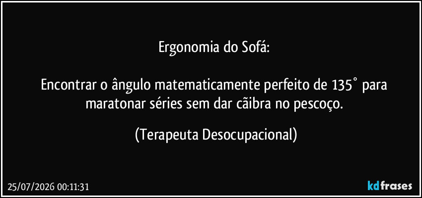 Ergonomia do Sofá: 

Encontrar o ângulo matematicamente perfeito de 135° para maratonar séries sem dar cãibra no pescoço. (Terapeuta Desocupacional)