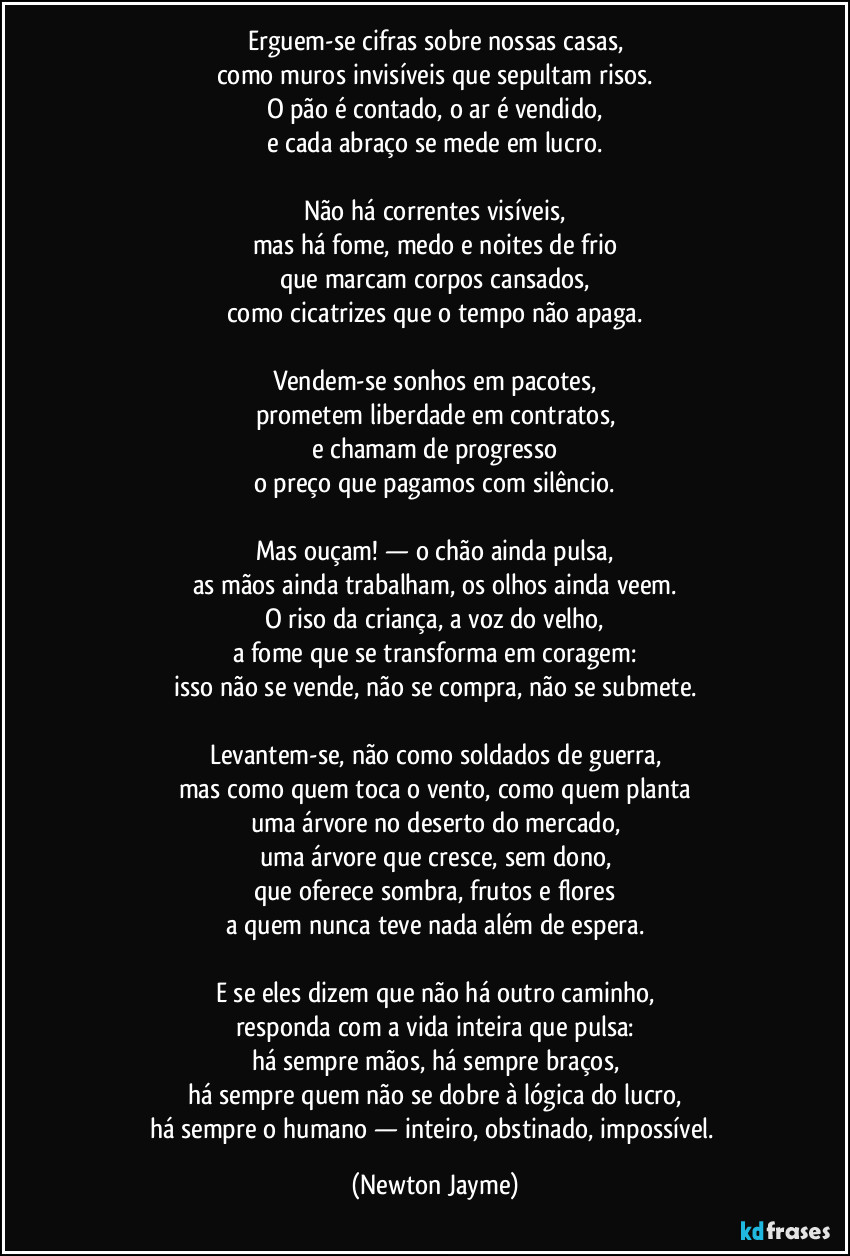 Erguem-se cifras sobre nossas casas,
como muros invisíveis que sepultam risos.
O pão é contado, o ar é vendido,
e cada abraço se mede em lucro.

Não há correntes visíveis,
mas há fome, medo e noites de frio
que marcam corpos cansados,
como cicatrizes que o tempo não apaga.

Vendem-se sonhos em pacotes,
prometem liberdade em contratos,
e chamam de progresso
o preço que pagamos com silêncio.

Mas ouçam! — o chão ainda pulsa,
as mãos ainda trabalham, os olhos ainda veem.
O riso da criança, a voz do velho,
a fome que se transforma em coragem:
isso não se vende, não se compra, não se submete.

Levantem-se, não como soldados de guerra,
mas como quem toca o vento, como quem planta
uma árvore no deserto do mercado,
uma árvore que cresce, sem dono,
que oferece sombra, frutos e flores
a quem nunca teve nada além de espera.

E se eles dizem que não há outro caminho,
responda com a vida inteira que pulsa:
há sempre mãos, há sempre braços,
há sempre quem não se dobre à lógica do lucro,
há sempre o humano — inteiro, obstinado, impossível. (Newton Jayme)