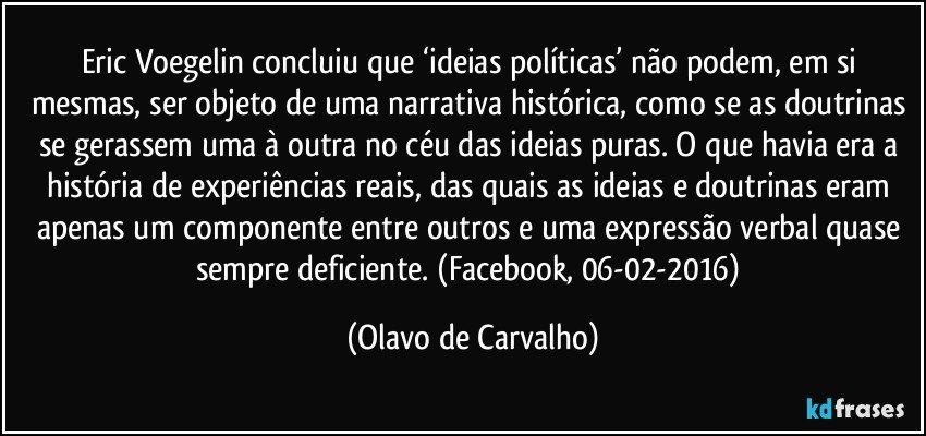 Eric Voegelin concluiu que ‘ideias políticas’ não podem, em si mesmas, ser objeto de uma narrativa histórica, como se as doutrinas se gerassem uma à outra no céu das ideias puras. O que havia era a história de experiências reais, das quais as ideias e doutrinas eram apenas um componente entre outros e uma expressão verbal quase sempre deficiente. (Facebook, 06-02-2016) (Olavo de Carvalho)