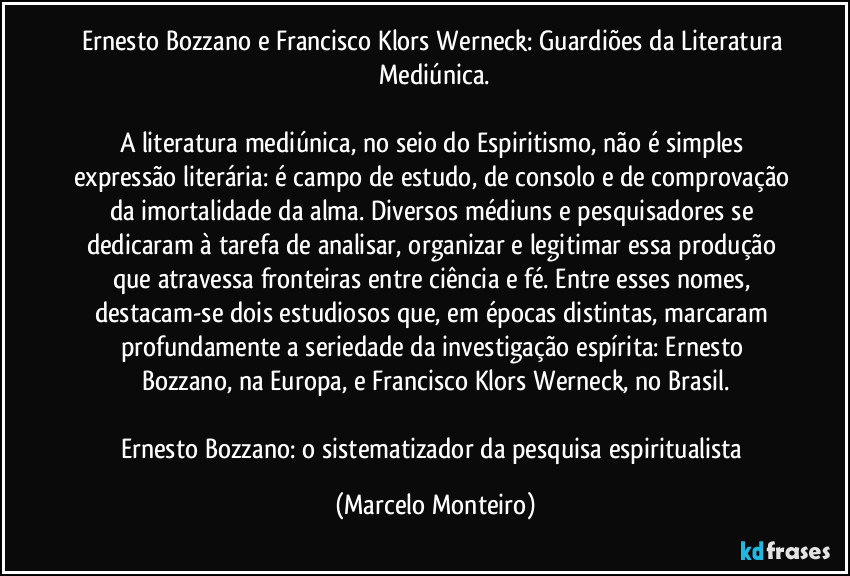 Ernesto Bozzano e Francisco Klors Werneck: Guardiões da Literatura Mediúnica.

A literatura mediúnica, no seio do Espiritismo, não é simples expressão literária: é campo de estudo, de consolo e de comprovação da imortalidade da alma. Diversos médiuns e pesquisadores se dedicaram à tarefa de analisar, organizar e legitimar essa produção que atravessa fronteiras entre ciência e fé. Entre esses nomes, destacam-se dois estudiosos que, em épocas distintas, marcaram profundamente a seriedade da investigação espírita: Ernesto Bozzano, na Europa, e Francisco Klors Werneck, no Brasil.

Ernesto Bozzano: o sistematizador da pesquisa espiritualista (Marcelo Monteiro)