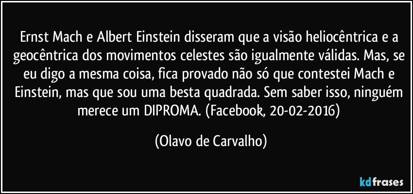 Ernst Mach e Albert Einstein disseram que a visão heliocêntrica e a geocêntrica dos movimentos celestes são igualmente válidas. Mas, se eu digo a mesma coisa, fica provado não só que contestei Mach e Einstein, mas que sou uma besta quadrada. Sem saber isso, ninguém merece um DIPROMA. (Facebook, 20-02-2016) (Olavo de Carvalho)