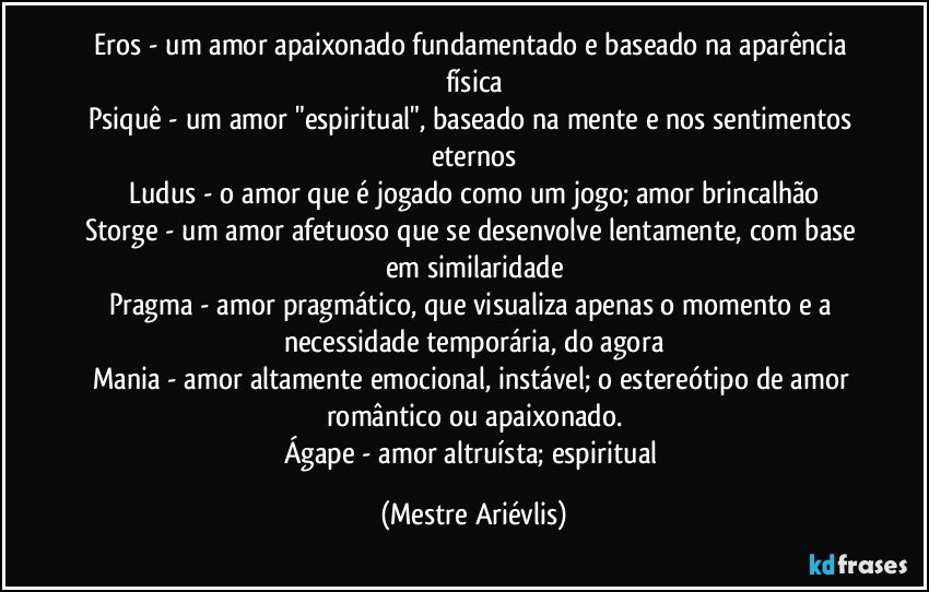 Eros - um amor apaixonado fundamentado e baseado na aparência física
Psiquê - um amor "espiritual", baseado na mente e nos sentimentos eternos
Ludus - o amor que é jogado como um jogo; amor brincalhão
Storge - um amor afetuoso que se desenvolve lentamente, com base em similaridade
Pragma - amor pragmático, que visualiza apenas o momento e a necessidade temporária, do agora
Mania - amor altamente emocional, instável; o estereótipo de amor romântico ou apaixonado.
Ágape - amor altruísta; espiritual (Mestre Ariévlis)