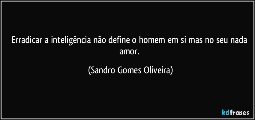 Erradicar a inteligência não define o homem em si mas no seu nada amor. (Sandro Gomes Oliveira)