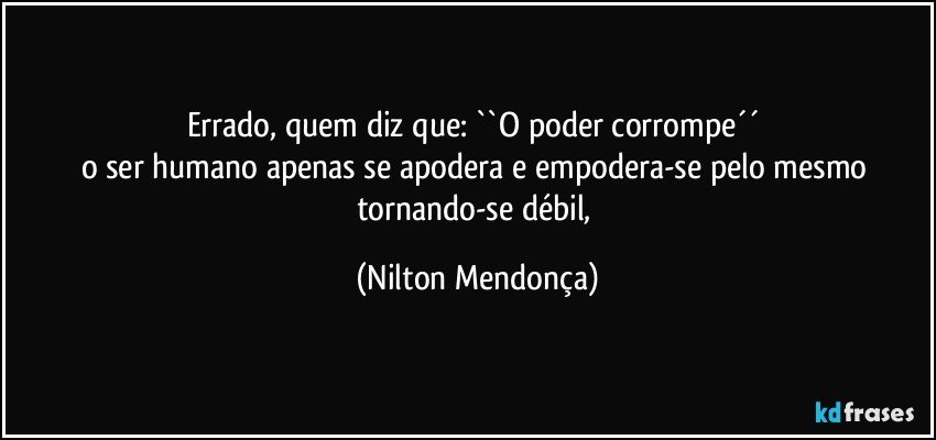 Errado, quem diz que: ``O poder corrompe´´ 
o ser humano apenas se apodera e empodera-se pelo mesmo tornando-se débil, (Nilton Mendonça)