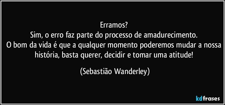 Erramos? 
Sim, o erro faz parte do processo de amadurecimento. 
O bom da vida é que a qualquer momento poderemos mudar a nossa história, basta querer, decidir e tomar uma atitude! (Sebastião Wanderley)